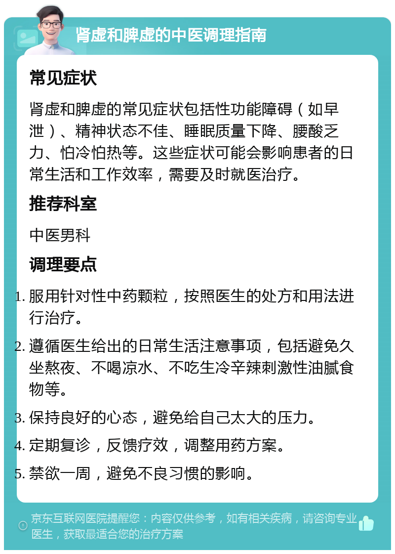 肾虚和脾虚的中医调理指南 常见症状 肾虚和脾虚的常见症状包括性功能障碍（如早泄）、精神状态不佳、睡眠质量下降、腰酸乏力、怕冷怕热等。这些症状可能会影响患者的日常生活和工作效率，需要及时就医治疗。 推荐科室 中医男科 调理要点 服用针对性中药颗粒，按照医生的处方和用法进行治疗。 遵循医生给出的日常生活注意事项，包括避免久坐熬夜、不喝凉水、不吃生冷辛辣刺激性油腻食物等。 保持良好的心态，避免给自己太大的压力。 定期复诊，反馈疗效，调整用药方案。 禁欲一周，避免不良习惯的影响。