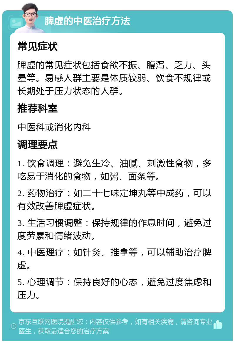 脾虚的中医治疗方法 常见症状 脾虚的常见症状包括食欲不振、腹泻、乏力、头晕等。易感人群主要是体质较弱、饮食不规律或长期处于压力状态的人群。 推荐科室 中医科或消化内科 调理要点 1. 饮食调理：避免生冷、油腻、刺激性食物，多吃易于消化的食物，如粥、面条等。 2. 药物治疗：如二十七味定坤丸等中成药，可以有效改善脾虚症状。 3. 生活习惯调整：保持规律的作息时间，避免过度劳累和情绪波动。 4. 中医理疗：如针灸、推拿等，可以辅助治疗脾虚。 5. 心理调节：保持良好的心态，避免过度焦虑和压力。