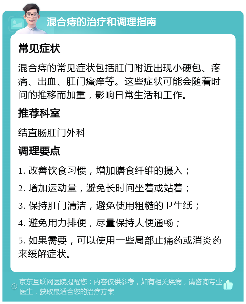 混合痔的治疗和调理指南 常见症状 混合痔的常见症状包括肛门附近出现小硬包、疼痛、出血、肛门瘙痒等。这些症状可能会随着时间的推移而加重，影响日常生活和工作。 推荐科室 结直肠肛门外科 调理要点 1. 改善饮食习惯，增加膳食纤维的摄入； 2. 增加运动量，避免长时间坐着或站着； 3. 保持肛门清洁，避免使用粗糙的卫生纸； 4. 避免用力排便，尽量保持大便通畅； 5. 如果需要，可以使用一些局部止痛药或消炎药来缓解症状。