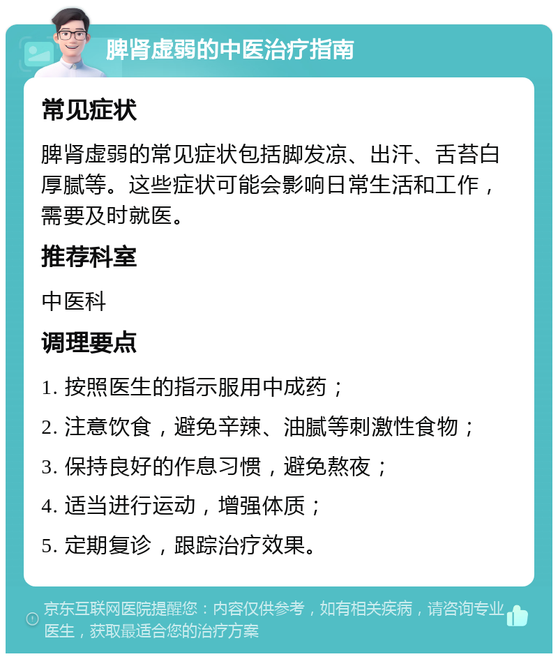 脾肾虚弱的中医治疗指南 常见症状 脾肾虚弱的常见症状包括脚发凉、出汗、舌苔白厚腻等。这些症状可能会影响日常生活和工作，需要及时就医。 推荐科室 中医科 调理要点 1. 按照医生的指示服用中成药； 2. 注意饮食，避免辛辣、油腻等刺激性食物； 3. 保持良好的作息习惯，避免熬夜； 4. 适当进行运动，增强体质； 5. 定期复诊，跟踪治疗效果。