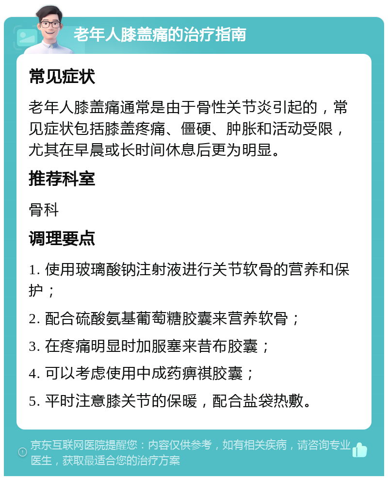 老年人膝盖痛的治疗指南 常见症状 老年人膝盖痛通常是由于骨性关节炎引起的，常见症状包括膝盖疼痛、僵硬、肿胀和活动受限，尤其在早晨或长时间休息后更为明显。 推荐科室 骨科 调理要点 1. 使用玻璃酸钠注射液进行关节软骨的营养和保护； 2. 配合硫酸氨基葡萄糖胶囊来营养软骨； 3. 在疼痛明显时加服塞来昔布胶囊； 4. 可以考虑使用中成药痹祺胶囊； 5. 平时注意膝关节的保暖，配合盐袋热敷。