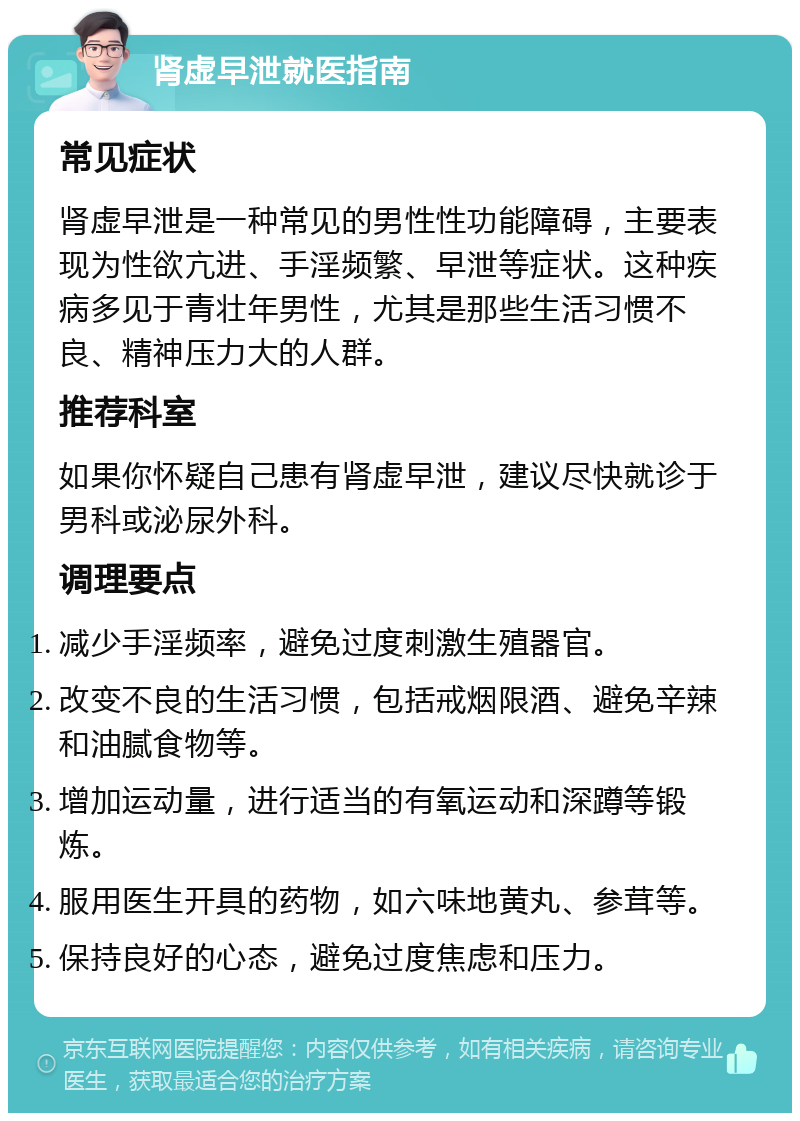 肾虚早泄就医指南 常见症状 肾虚早泄是一种常见的男性性功能障碍，主要表现为性欲亢进、手淫频繁、早泄等症状。这种疾病多见于青壮年男性，尤其是那些生活习惯不良、精神压力大的人群。 推荐科室 如果你怀疑自己患有肾虚早泄，建议尽快就诊于男科或泌尿外科。 调理要点 减少手淫频率，避免过度刺激生殖器官。 改变不良的生活习惯，包括戒烟限酒、避免辛辣和油腻食物等。 增加运动量，进行适当的有氧运动和深蹲等锻炼。 服用医生开具的药物，如六味地黄丸、参茸等。 保持良好的心态，避免过度焦虑和压力。