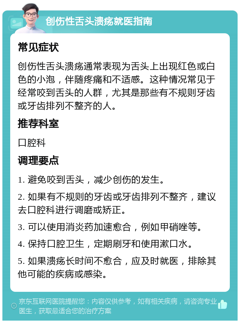 创伤性舌头溃疡就医指南 常见症状 创伤性舌头溃疡通常表现为舌头上出现红色或白色的小泡，伴随疼痛和不适感。这种情况常见于经常咬到舌头的人群，尤其是那些有不规则牙齿或牙齿排列不整齐的人。 推荐科室 口腔科 调理要点 1. 避免咬到舌头，减少创伤的发生。 2. 如果有不规则的牙齿或牙齿排列不整齐，建议去口腔科进行调磨或矫正。 3. 可以使用消炎药加速愈合，例如甲硝唑等。 4. 保持口腔卫生，定期刷牙和使用漱口水。 5. 如果溃疡长时间不愈合，应及时就医，排除其他可能的疾病或感染。