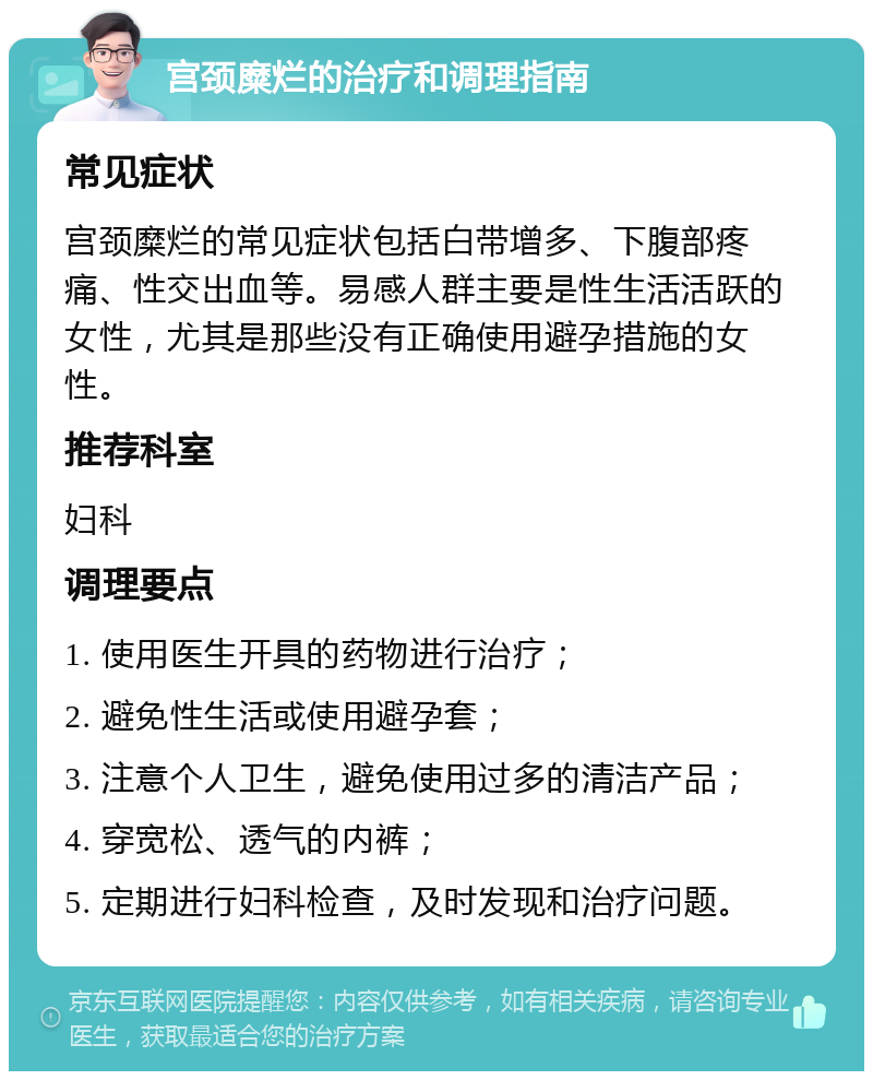 宫颈糜烂的治疗和调理指南 常见症状 宫颈糜烂的常见症状包括白带增多、下腹部疼痛、性交出血等。易感人群主要是性生活活跃的女性，尤其是那些没有正确使用避孕措施的女性。 推荐科室 妇科 调理要点 1. 使用医生开具的药物进行治疗； 2. 避免性生活或使用避孕套； 3. 注意个人卫生，避免使用过多的清洁产品； 4. 穿宽松、透气的内裤； 5. 定期进行妇科检查，及时发现和治疗问题。