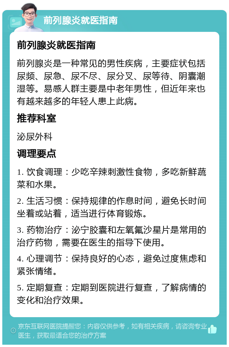 前列腺炎就医指南 前列腺炎就医指南 前列腺炎是一种常见的男性疾病，主要症状包括尿频、尿急、尿不尽、尿分叉、尿等待、阴囊潮湿等。易感人群主要是中老年男性，但近年来也有越来越多的年轻人患上此病。 推荐科室 泌尿外科 调理要点 1. 饮食调理：少吃辛辣刺激性食物，多吃新鲜蔬菜和水果。 2. 生活习惯：保持规律的作息时间，避免长时间坐着或站着，适当进行体育锻炼。 3. 药物治疗：泌宁胶囊和左氧氟沙星片是常用的治疗药物，需要在医生的指导下使用。 4. 心理调节：保持良好的心态，避免过度焦虑和紧张情绪。 5. 定期复查：定期到医院进行复查，了解病情的变化和治疗效果。