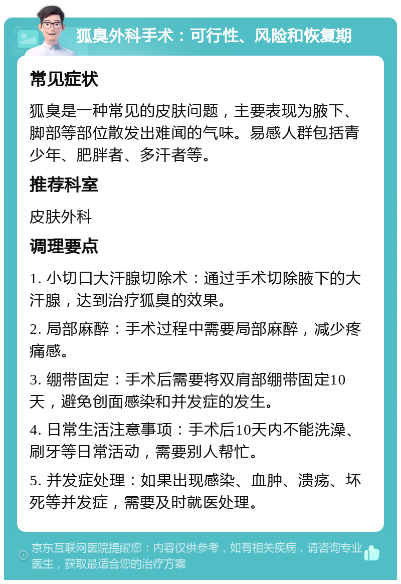 狐臭外科手术：可行性、风险和恢复期 常见症状 狐臭是一种常见的皮肤问题，主要表现为腋下、脚部等部位散发出难闻的气味。易感人群包括青少年、肥胖者、多汗者等。 推荐科室 皮肤外科 调理要点 1. 小切口大汗腺切除术：通过手术切除腋下的大汗腺，达到治疗狐臭的效果。 2. 局部麻醉：手术过程中需要局部麻醉，减少疼痛感。 3. 绷带固定：手术后需要将双肩部绷带固定10天，避免创面感染和并发症的发生。 4. 日常生活注意事项：手术后10天内不能洗澡、刷牙等日常活动，需要别人帮忙。 5. 并发症处理：如果出现感染、血肿、溃疡、坏死等并发症，需要及时就医处理。