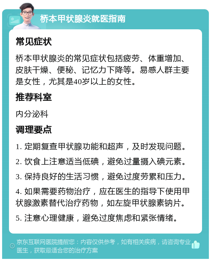 桥本甲状腺炎就医指南 常见症状 桥本甲状腺炎的常见症状包括疲劳、体重增加、皮肤干燥、便秘、记忆力下降等。易感人群主要是女性，尤其是40岁以上的女性。 推荐科室 内分泌科 调理要点 1. 定期复查甲状腺功能和超声，及时发现问题。 2. 饮食上注意适当低碘，避免过量摄入碘元素。 3. 保持良好的生活习惯，避免过度劳累和压力。 4. 如果需要药物治疗，应在医生的指导下使用甲状腺激素替代治疗药物，如左旋甲状腺素钠片。 5. 注意心理健康，避免过度焦虑和紧张情绪。