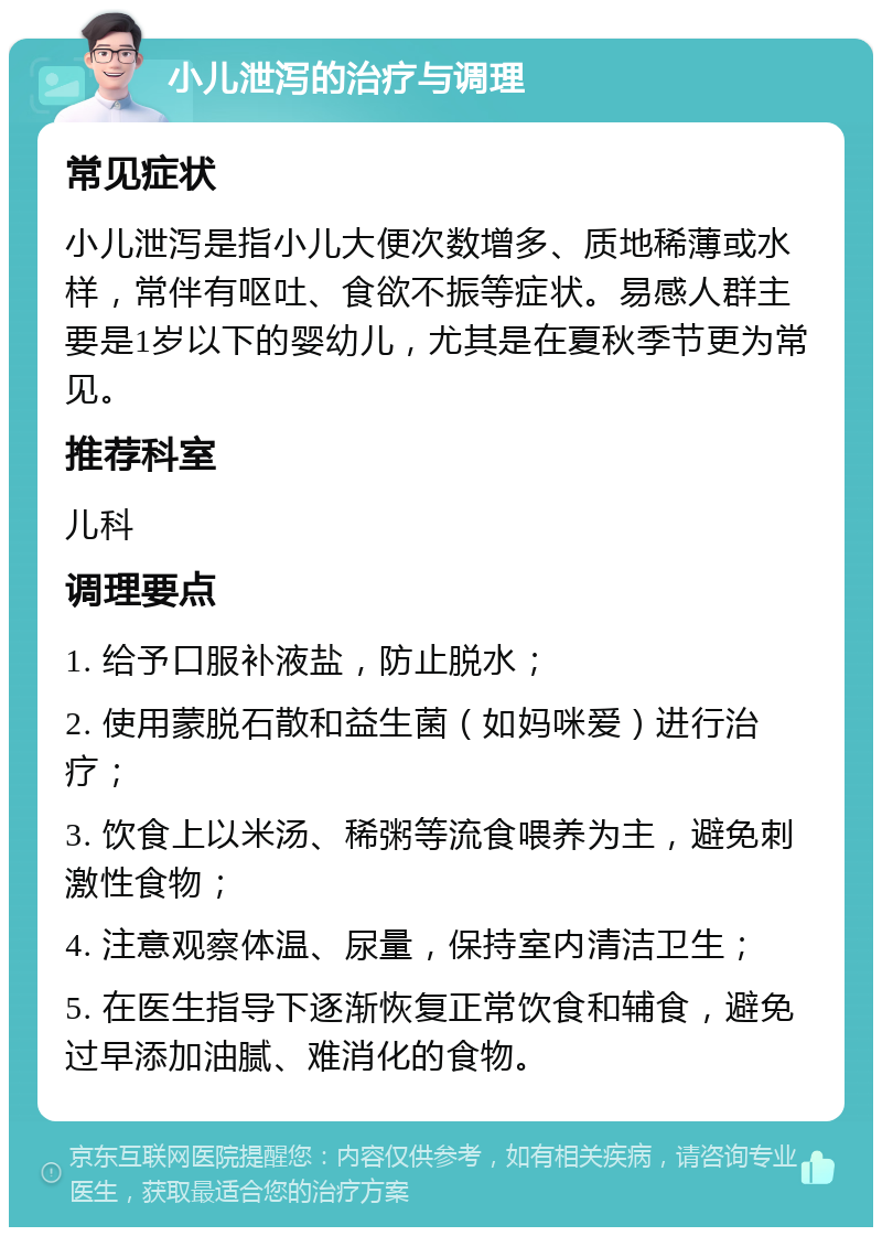 小儿泄泻的治疗与调理 常见症状 小儿泄泻是指小儿大便次数增多、质地稀薄或水样，常伴有呕吐、食欲不振等症状。易感人群主要是1岁以下的婴幼儿，尤其是在夏秋季节更为常见。 推荐科室 儿科 调理要点 1. 给予口服补液盐，防止脱水； 2. 使用蒙脱石散和益生菌（如妈咪爱）进行治疗； 3. 饮食上以米汤、稀粥等流食喂养为主，避免刺激性食物； 4. 注意观察体温、尿量，保持室内清洁卫生； 5. 在医生指导下逐渐恢复正常饮食和辅食，避免过早添加油腻、难消化的食物。