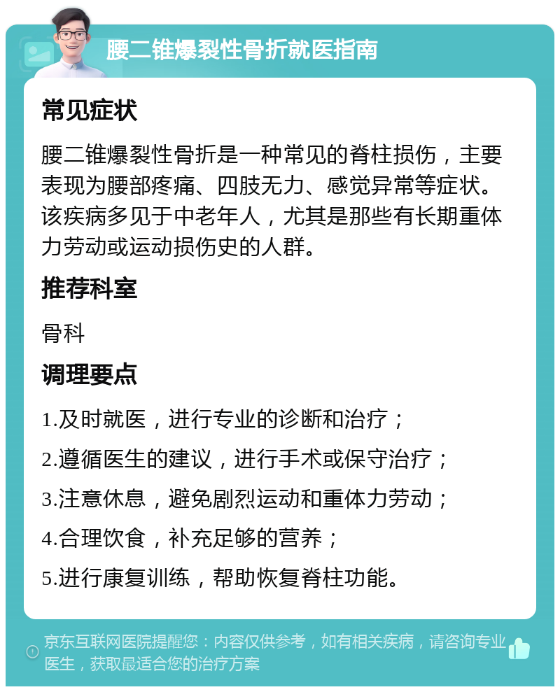 腰二锥爆裂性骨折就医指南 常见症状 腰二锥爆裂性骨折是一种常见的脊柱损伤，主要表现为腰部疼痛、四肢无力、感觉异常等症状。该疾病多见于中老年人，尤其是那些有长期重体力劳动或运动损伤史的人群。 推荐科室 骨科 调理要点 1.及时就医，进行专业的诊断和治疗； 2.遵循医生的建议，进行手术或保守治疗； 3.注意休息，避免剧烈运动和重体力劳动； 4.合理饮食，补充足够的营养； 5.进行康复训练，帮助恢复脊柱功能。