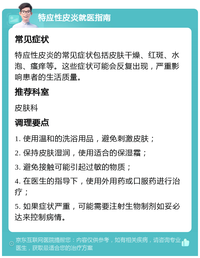 特应性皮炎就医指南 常见症状 特应性皮炎的常见症状包括皮肤干燥、红斑、水泡、瘙痒等。这些症状可能会反复出现，严重影响患者的生活质量。 推荐科室 皮肤科 调理要点 1. 使用温和的洗浴用品，避免刺激皮肤； 2. 保持皮肤湿润，使用适合的保湿霜； 3. 避免接触可能引起过敏的物质； 4. 在医生的指导下，使用外用药或口服药进行治疗； 5. 如果症状严重，可能需要注射生物制剂如妥必达来控制病情。