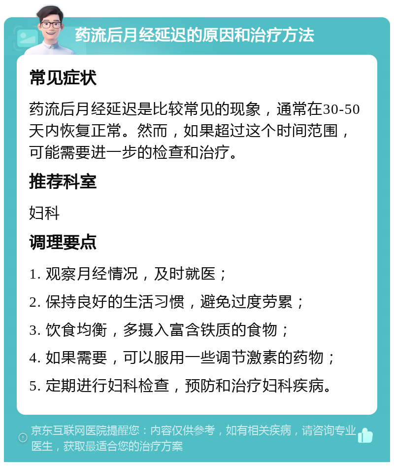 药流后月经延迟的原因和治疗方法 常见症状 药流后月经延迟是比较常见的现象，通常在30-50天内恢复正常。然而，如果超过这个时间范围，可能需要进一步的检查和治疗。 推荐科室 妇科 调理要点 1. 观察月经情况，及时就医； 2. 保持良好的生活习惯，避免过度劳累； 3. 饮食均衡，多摄入富含铁质的食物； 4. 如果需要，可以服用一些调节激素的药物； 5. 定期进行妇科检查，预防和治疗妇科疾病。