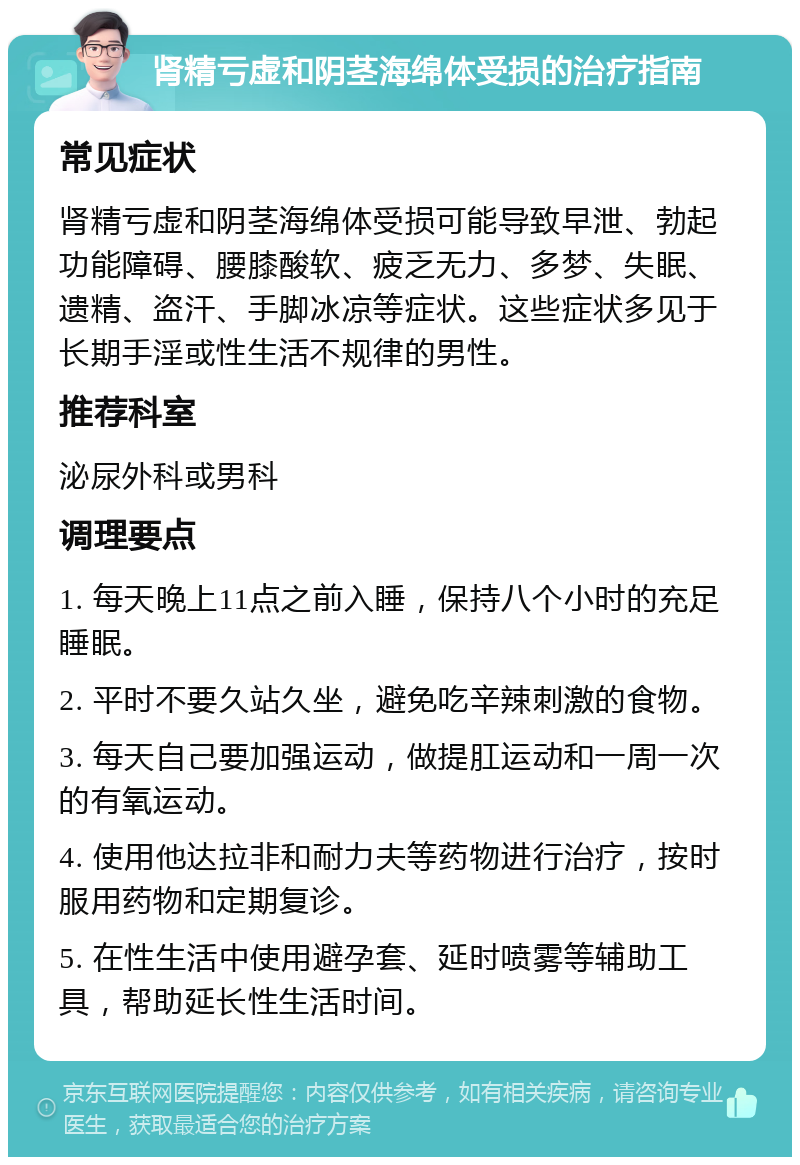 肾精亏虚和阴茎海绵体受损的治疗指南 常见症状 肾精亏虚和阴茎海绵体受损可能导致早泄、勃起功能障碍、腰膝酸软、疲乏无力、多梦、失眠、遗精、盗汗、手脚冰凉等症状。这些症状多见于长期手淫或性生活不规律的男性。 推荐科室 泌尿外科或男科 调理要点 1. 每天晚上11点之前入睡，保持八个小时的充足睡眠。 2. 平时不要久站久坐，避免吃辛辣刺激的食物。 3. 每天自己要加强运动，做提肛运动和一周一次的有氧运动。 4. 使用他达拉非和耐力夫等药物进行治疗，按时服用药物和定期复诊。 5. 在性生活中使用避孕套、延时喷雾等辅助工具，帮助延长性生活时间。