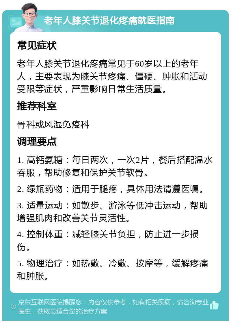 老年人膝关节退化疼痛就医指南 常见症状 老年人膝关节退化疼痛常见于60岁以上的老年人，主要表现为膝关节疼痛、僵硬、肿胀和活动受限等症状，严重影响日常生活质量。 推荐科室 骨科或风湿免疫科 调理要点 1. 高钙氨糖：每日两次，一次2片，餐后搭配温水吞服，帮助修复和保护关节软骨。 2. 绿瓶药物：适用于腿疼，具体用法请遵医嘱。 3. 适量运动：如散步、游泳等低冲击运动，帮助增强肌肉和改善关节灵活性。 4. 控制体重：减轻膝关节负担，防止进一步损伤。 5. 物理治疗：如热敷、冷敷、按摩等，缓解疼痛和肿胀。