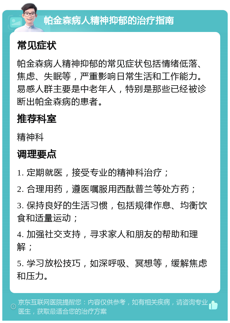 帕金森病人精神抑郁的治疗指南 常见症状 帕金森病人精神抑郁的常见症状包括情绪低落、焦虑、失眠等，严重影响日常生活和工作能力。易感人群主要是中老年人，特别是那些已经被诊断出帕金森病的患者。 推荐科室 精神科 调理要点 1. 定期就医，接受专业的精神科治疗； 2. 合理用药，遵医嘱服用西酞普兰等处方药； 3. 保持良好的生活习惯，包括规律作息、均衡饮食和适量运动； 4. 加强社交支持，寻求家人和朋友的帮助和理解； 5. 学习放松技巧，如深呼吸、冥想等，缓解焦虑和压力。