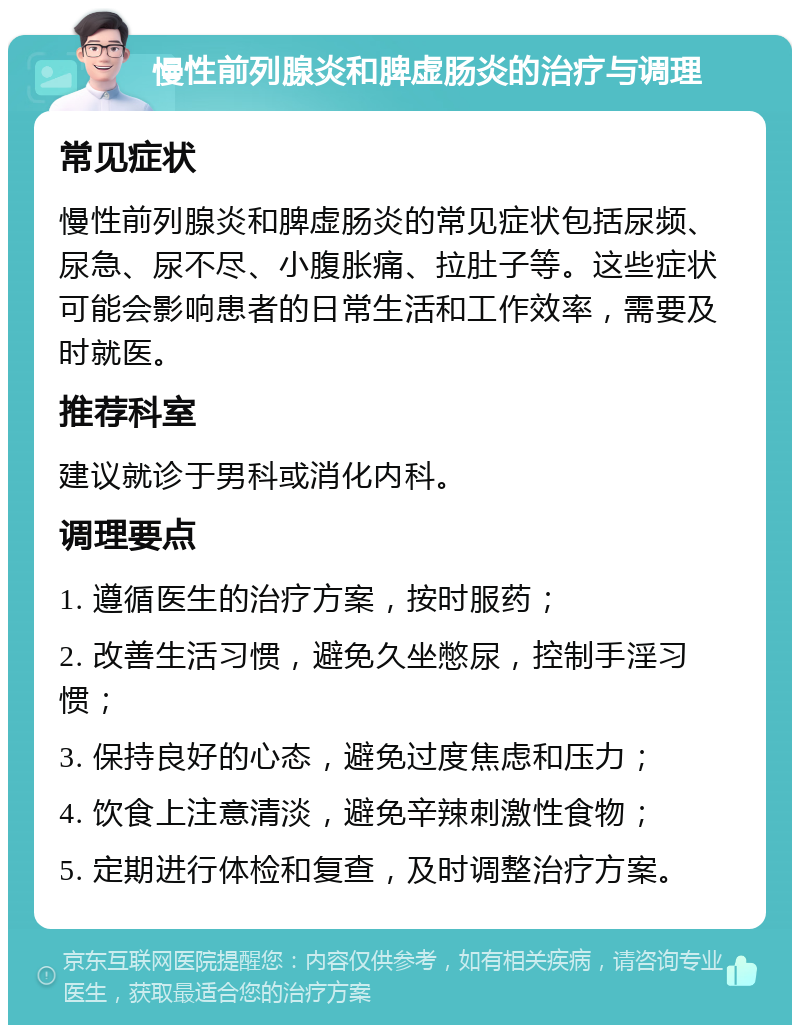 慢性前列腺炎和脾虚肠炎的治疗与调理 常见症状 慢性前列腺炎和脾虚肠炎的常见症状包括尿频、尿急、尿不尽、小腹胀痛、拉肚子等。这些症状可能会影响患者的日常生活和工作效率，需要及时就医。 推荐科室 建议就诊于男科或消化内科。 调理要点 1. 遵循医生的治疗方案，按时服药； 2. 改善生活习惯，避免久坐憋尿，控制手淫习惯； 3. 保持良好的心态，避免过度焦虑和压力； 4. 饮食上注意清淡，避免辛辣刺激性食物； 5. 定期进行体检和复查，及时调整治疗方案。