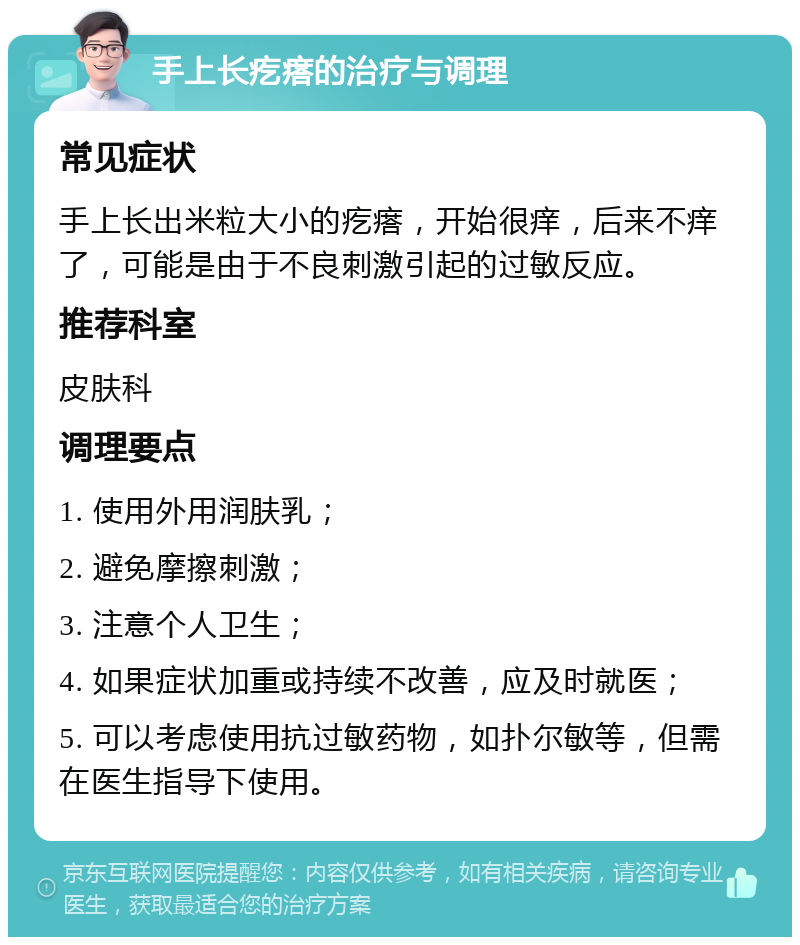 手上长疙瘩的治疗与调理 常见症状 手上长出米粒大小的疙瘩，开始很痒，后来不痒了，可能是由于不良刺激引起的过敏反应。 推荐科室 皮肤科 调理要点 1. 使用外用润肤乳； 2. 避免摩擦刺激； 3. 注意个人卫生； 4. 如果症状加重或持续不改善，应及时就医； 5. 可以考虑使用抗过敏药物，如扑尔敏等，但需在医生指导下使用。