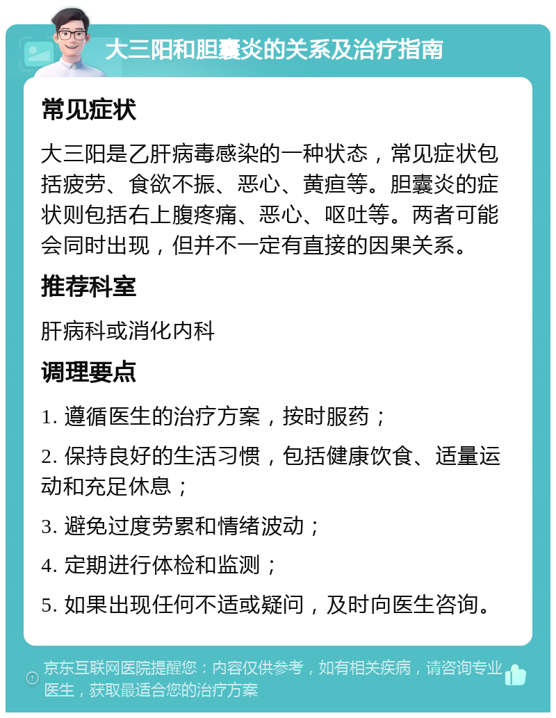 大三阳和胆囊炎的关系及治疗指南 常见症状 大三阳是乙肝病毒感染的一种状态，常见症状包括疲劳、食欲不振、恶心、黄疸等。胆囊炎的症状则包括右上腹疼痛、恶心、呕吐等。两者可能会同时出现，但并不一定有直接的因果关系。 推荐科室 肝病科或消化内科 调理要点 1. 遵循医生的治疗方案，按时服药； 2. 保持良好的生活习惯，包括健康饮食、适量运动和充足休息； 3. 避免过度劳累和情绪波动； 4. 定期进行体检和监测； 5. 如果出现任何不适或疑问，及时向医生咨询。