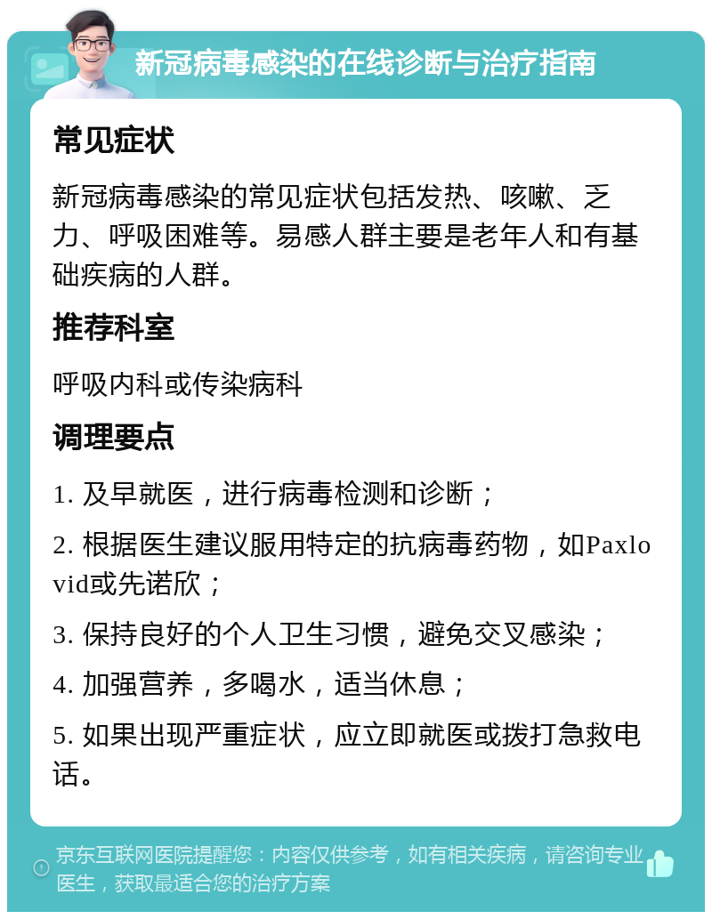 新冠病毒感染的在线诊断与治疗指南 常见症状 新冠病毒感染的常见症状包括发热、咳嗽、乏力、呼吸困难等。易感人群主要是老年人和有基础疾病的人群。 推荐科室 呼吸内科或传染病科 调理要点 1. 及早就医，进行病毒检测和诊断； 2. 根据医生建议服用特定的抗病毒药物，如Paxlovid或先诺欣； 3. 保持良好的个人卫生习惯，避免交叉感染； 4. 加强营养，多喝水，适当休息； 5. 如果出现严重症状，应立即就医或拨打急救电话。