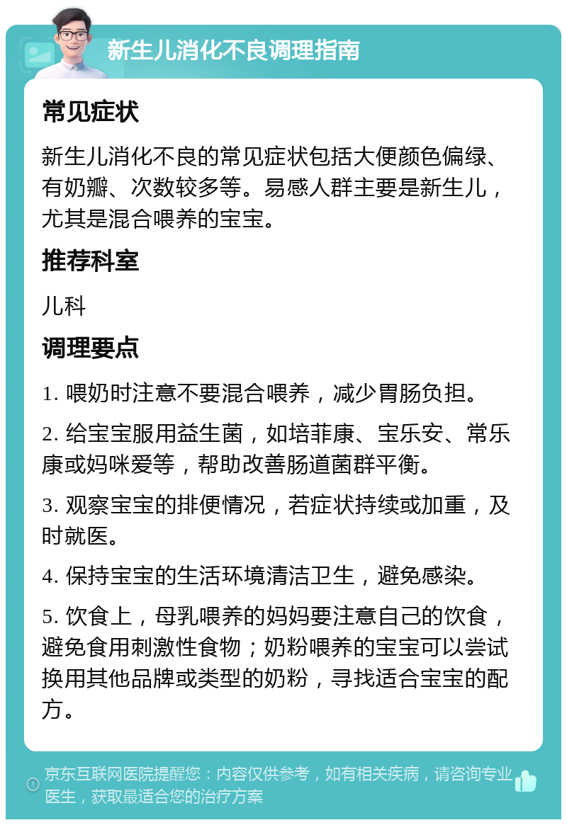 新生儿消化不良调理指南 常见症状 新生儿消化不良的常见症状包括大便颜色偏绿、有奶瓣、次数较多等。易感人群主要是新生儿，尤其是混合喂养的宝宝。 推荐科室 儿科 调理要点 1. 喂奶时注意不要混合喂养，减少胃肠负担。 2. 给宝宝服用益生菌，如培菲康、宝乐安、常乐康或妈咪爱等，帮助改善肠道菌群平衡。 3. 观察宝宝的排便情况，若症状持续或加重，及时就医。 4. 保持宝宝的生活环境清洁卫生，避免感染。 5. 饮食上，母乳喂养的妈妈要注意自己的饮食，避免食用刺激性食物；奶粉喂养的宝宝可以尝试换用其他品牌或类型的奶粉，寻找适合宝宝的配方。