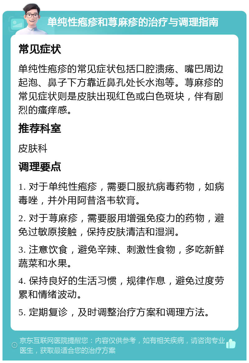 单纯性疱疹和荨麻疹的治疗与调理指南 常见症状 单纯性疱疹的常见症状包括口腔溃疡、嘴巴周边起泡、鼻子下方靠近鼻孔处长水泡等。荨麻疹的常见症状则是皮肤出现红色或白色斑块，伴有剧烈的瘙痒感。 推荐科室 皮肤科 调理要点 1. 对于单纯性疱疹，需要口服抗病毒药物，如病毒唑，并外用阿昔洛韦软膏。 2. 对于荨麻疹，需要服用增强免疫力的药物，避免过敏原接触，保持皮肤清洁和湿润。 3. 注意饮食，避免辛辣、刺激性食物，多吃新鲜蔬菜和水果。 4. 保持良好的生活习惯，规律作息，避免过度劳累和情绪波动。 5. 定期复诊，及时调整治疗方案和调理方法。