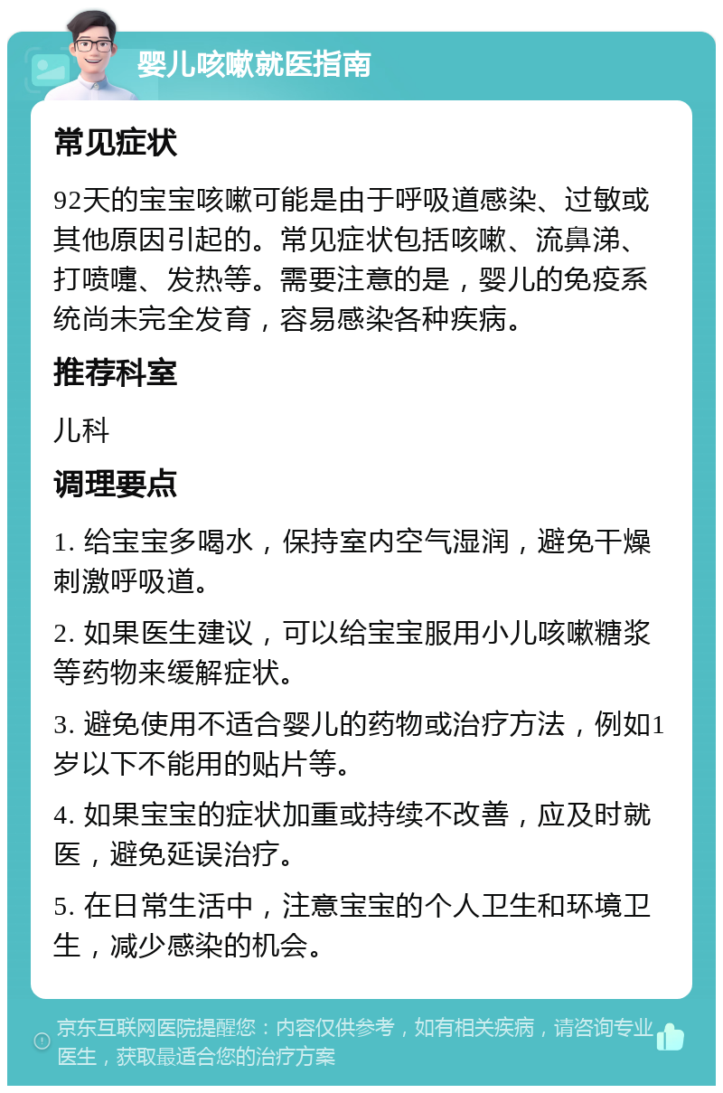 婴儿咳嗽就医指南 常见症状 92天的宝宝咳嗽可能是由于呼吸道感染、过敏或其他原因引起的。常见症状包括咳嗽、流鼻涕、打喷嚏、发热等。需要注意的是，婴儿的免疫系统尚未完全发育，容易感染各种疾病。 推荐科室 儿科 调理要点 1. 给宝宝多喝水，保持室内空气湿润，避免干燥刺激呼吸道。 2. 如果医生建议，可以给宝宝服用小儿咳嗽糖浆等药物来缓解症状。 3. 避免使用不适合婴儿的药物或治疗方法，例如1岁以下不能用的贴片等。 4. 如果宝宝的症状加重或持续不改善，应及时就医，避免延误治疗。 5. 在日常生活中，注意宝宝的个人卫生和环境卫生，减少感染的机会。