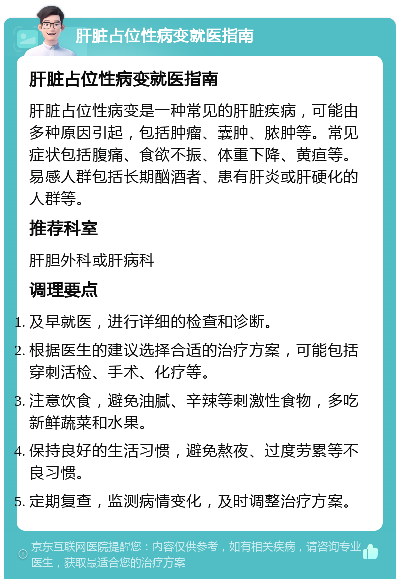 肝脏占位性病变就医指南 肝脏占位性病变就医指南 肝脏占位性病变是一种常见的肝脏疾病，可能由多种原因引起，包括肿瘤、囊肿、脓肿等。常见症状包括腹痛、食欲不振、体重下降、黄疸等。易感人群包括长期酗酒者、患有肝炎或肝硬化的人群等。 推荐科室 肝胆外科或肝病科 调理要点 及早就医，进行详细的检查和诊断。 根据医生的建议选择合适的治疗方案，可能包括穿刺活检、手术、化疗等。 注意饮食，避免油腻、辛辣等刺激性食物，多吃新鲜蔬菜和水果。 保持良好的生活习惯，避免熬夜、过度劳累等不良习惯。 定期复查，监测病情变化，及时调整治疗方案。