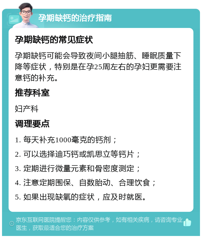 孕期缺钙的治疗指南 孕期缺钙的常见症状 孕期缺钙可能会导致夜间小腿抽筋、睡眠质量下降等症状，特别是在孕25周左右的孕妇更需要注意钙的补充。 推荐科室 妇产科 调理要点 1. 每天补充1000毫克的钙剂； 2. 可以选择迪巧钙或凯思立等钙片； 3. 定期进行微量元素和骨密度测定； 4. 注意定期围保、自数胎动、合理饮食； 5. 如果出现缺氧的症状，应及时就医。