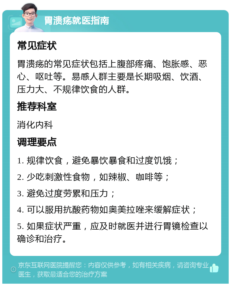 胃溃疡就医指南 常见症状 胃溃疡的常见症状包括上腹部疼痛、饱胀感、恶心、呕吐等。易感人群主要是长期吸烟、饮酒、压力大、不规律饮食的人群。 推荐科室 消化内科 调理要点 1. 规律饮食，避免暴饮暴食和过度饥饿； 2. 少吃刺激性食物，如辣椒、咖啡等； 3. 避免过度劳累和压力； 4. 可以服用抗酸药物如奥美拉唑来缓解症状； 5. 如果症状严重，应及时就医并进行胃镜检查以确诊和治疗。