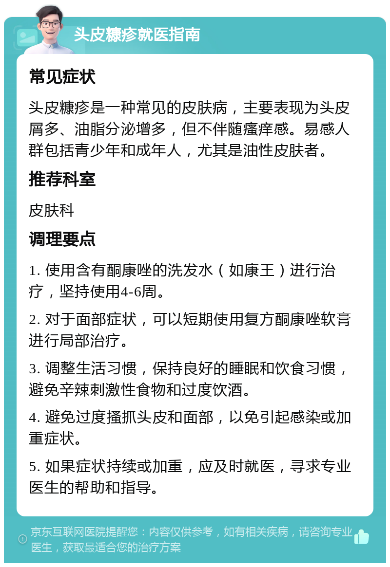 头皮糠疹就医指南 常见症状 头皮糠疹是一种常见的皮肤病，主要表现为头皮屑多、油脂分泌增多，但不伴随瘙痒感。易感人群包括青少年和成年人，尤其是油性皮肤者。 推荐科室 皮肤科 调理要点 1. 使用含有酮康唑的洗发水（如康王）进行治疗，坚持使用4-6周。 2. 对于面部症状，可以短期使用复方酮康唑软膏进行局部治疗。 3. 调整生活习惯，保持良好的睡眠和饮食习惯，避免辛辣刺激性食物和过度饮酒。 4. 避免过度搔抓头皮和面部，以免引起感染或加重症状。 5. 如果症状持续或加重，应及时就医，寻求专业医生的帮助和指导。