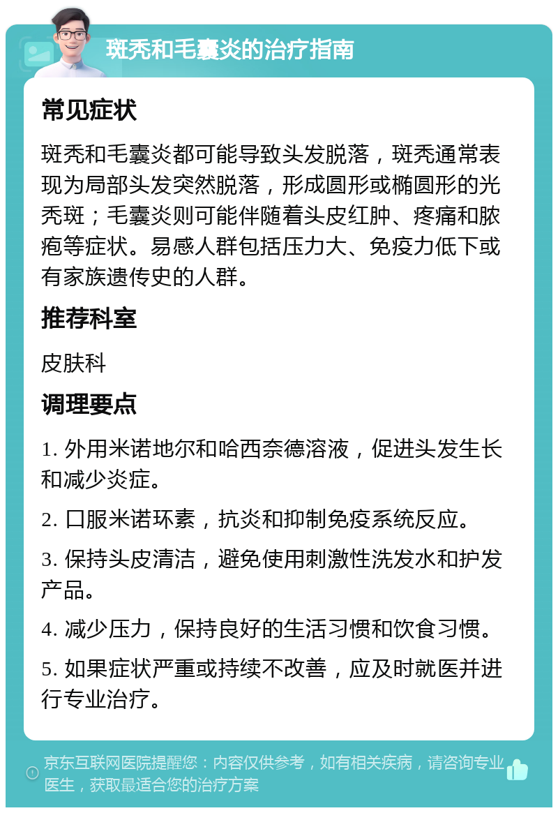 斑秃和毛囊炎的治疗指南 常见症状 斑秃和毛囊炎都可能导致头发脱落，斑秃通常表现为局部头发突然脱落，形成圆形或椭圆形的光秃斑；毛囊炎则可能伴随着头皮红肿、疼痛和脓疱等症状。易感人群包括压力大、免疫力低下或有家族遗传史的人群。 推荐科室 皮肤科 调理要点 1. 外用米诺地尔和哈西奈德溶液，促进头发生长和减少炎症。 2. 口服米诺环素，抗炎和抑制免疫系统反应。 3. 保持头皮清洁，避免使用刺激性洗发水和护发产品。 4. 减少压力，保持良好的生活习惯和饮食习惯。 5. 如果症状严重或持续不改善，应及时就医并进行专业治疗。