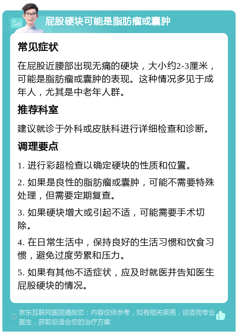 屁股硬块可能是脂肪瘤或囊肿 常见症状 在屁股近腰部出现无痛的硬块，大小约2-3厘米，可能是脂肪瘤或囊肿的表现。这种情况多见于成年人，尤其是中老年人群。 推荐科室 建议就诊于外科或皮肤科进行详细检查和诊断。 调理要点 1. 进行彩超检查以确定硬块的性质和位置。 2. 如果是良性的脂肪瘤或囊肿，可能不需要特殊处理，但需要定期复查。 3. 如果硬块增大或引起不适，可能需要手术切除。 4. 在日常生活中，保持良好的生活习惯和饮食习惯，避免过度劳累和压力。 5. 如果有其他不适症状，应及时就医并告知医生屁股硬块的情况。