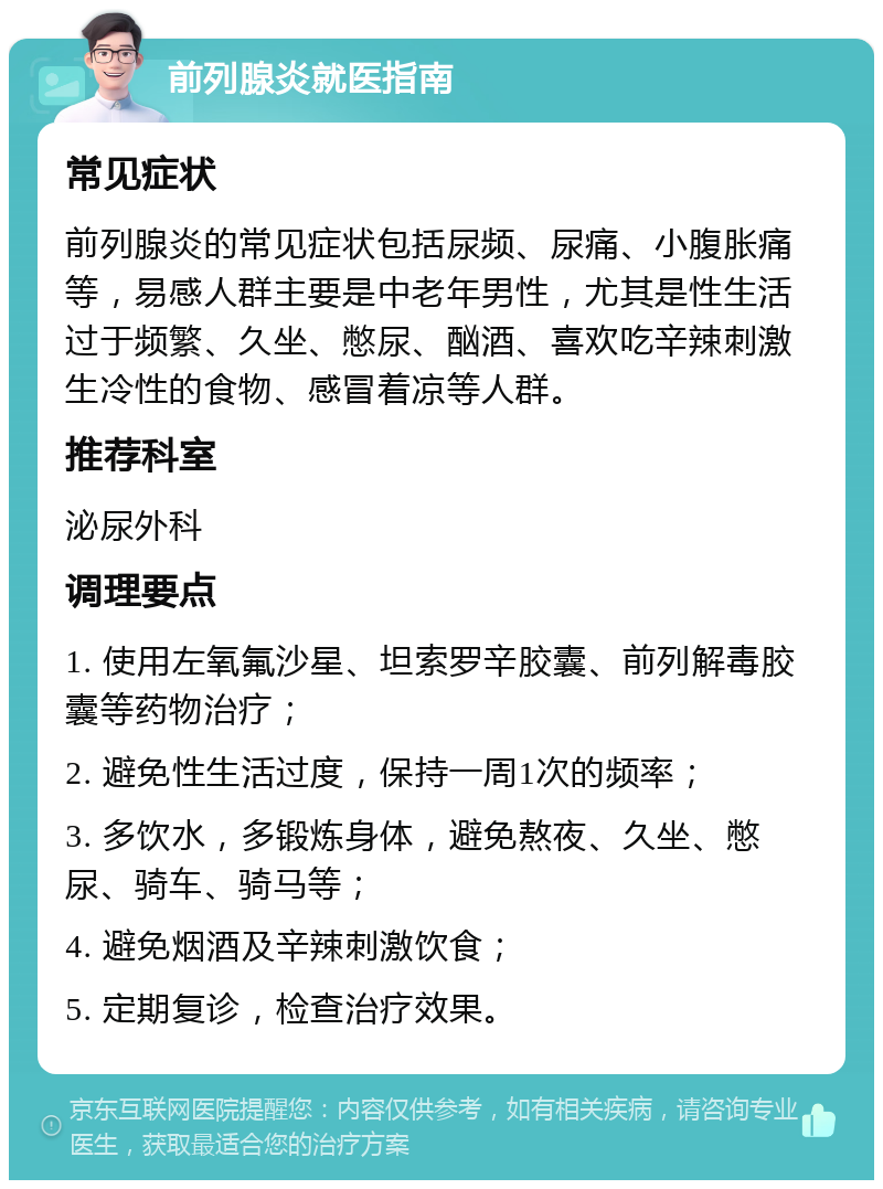 前列腺炎就医指南 常见症状 前列腺炎的常见症状包括尿频、尿痛、小腹胀痛等，易感人群主要是中老年男性，尤其是性生活过于频繁、久坐、憋尿、酗酒、喜欢吃辛辣刺激生冷性的食物、感冒着凉等人群。 推荐科室 泌尿外科 调理要点 1. 使用左氧氟沙星、坦索罗辛胶囊、前列解毒胶囊等药物治疗； 2. 避免性生活过度，保持一周1次的频率； 3. 多饮水，多锻炼身体，避免熬夜、久坐、憋尿、骑车、骑马等； 4. 避免烟酒及辛辣刺激饮食； 5. 定期复诊，检查治疗效果。