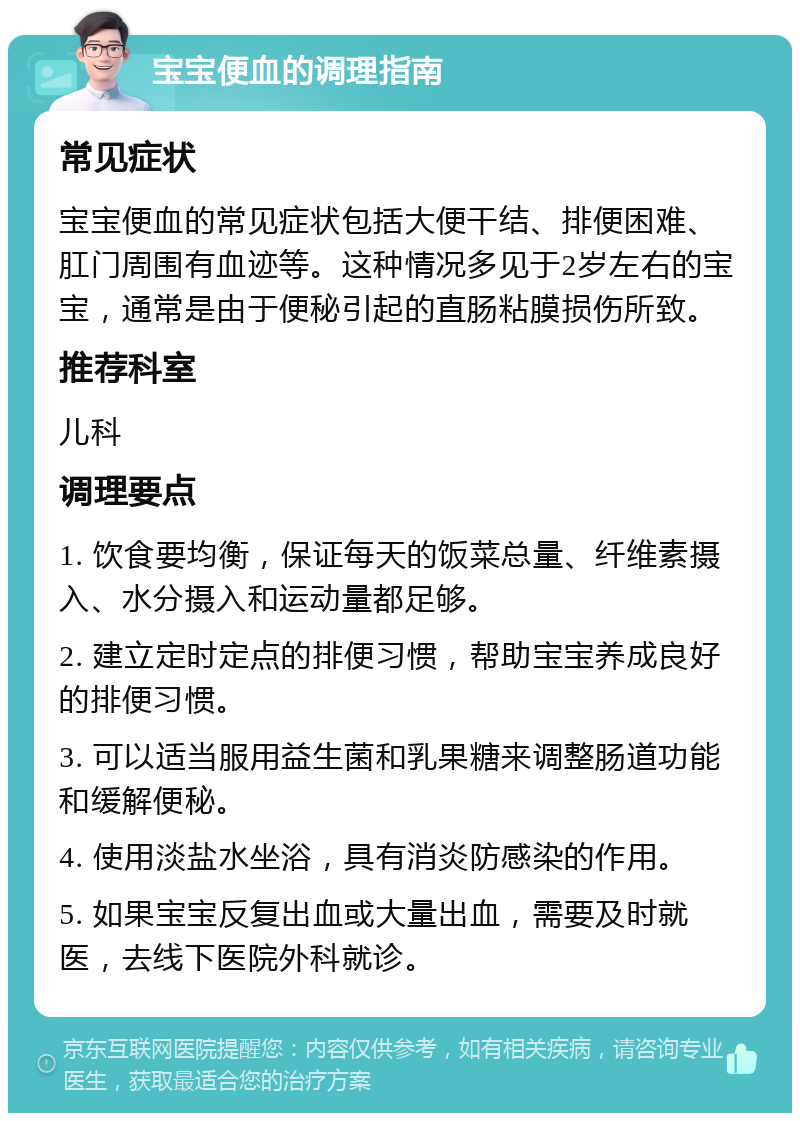 宝宝便血的调理指南 常见症状 宝宝便血的常见症状包括大便干结、排便困难、肛门周围有血迹等。这种情况多见于2岁左右的宝宝，通常是由于便秘引起的直肠粘膜损伤所致。 推荐科室 儿科 调理要点 1. 饮食要均衡，保证每天的饭菜总量、纤维素摄入、水分摄入和运动量都足够。 2. 建立定时定点的排便习惯，帮助宝宝养成良好的排便习惯。 3. 可以适当服用益生菌和乳果糖来调整肠道功能和缓解便秘。 4. 使用淡盐水坐浴，具有消炎防感染的作用。 5. 如果宝宝反复出血或大量出血，需要及时就医，去线下医院外科就诊。