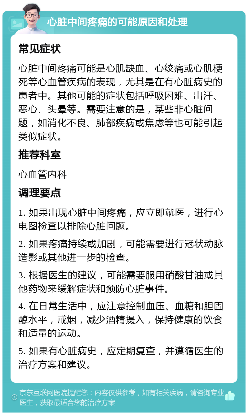 心脏中间疼痛的可能原因和处理 常见症状 心脏中间疼痛可能是心肌缺血、心绞痛或心肌梗死等心血管疾病的表现，尤其是在有心脏病史的患者中。其他可能的症状包括呼吸困难、出汗、恶心、头晕等。需要注意的是，某些非心脏问题，如消化不良、肺部疾病或焦虑等也可能引起类似症状。 推荐科室 心血管内科 调理要点 1. 如果出现心脏中间疼痛，应立即就医，进行心电图检查以排除心脏问题。 2. 如果疼痛持续或加剧，可能需要进行冠状动脉造影或其他进一步的检查。 3. 根据医生的建议，可能需要服用硝酸甘油或其他药物来缓解症状和预防心脏事件。 4. 在日常生活中，应注意控制血压、血糖和胆固醇水平，戒烟，减少酒精摄入，保持健康的饮食和适量的运动。 5. 如果有心脏病史，应定期复查，并遵循医生的治疗方案和建议。