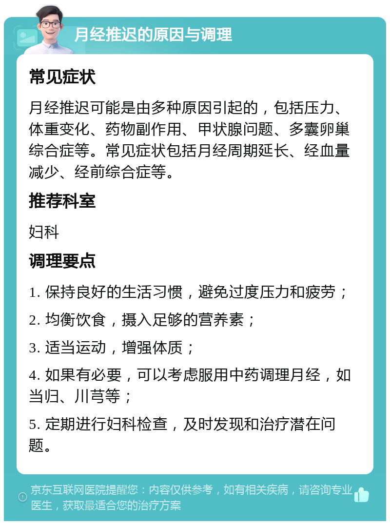 月经推迟的原因与调理 常见症状 月经推迟可能是由多种原因引起的，包括压力、体重变化、药物副作用、甲状腺问题、多囊卵巢综合症等。常见症状包括月经周期延长、经血量减少、经前综合症等。 推荐科室 妇科 调理要点 1. 保持良好的生活习惯，避免过度压力和疲劳； 2. 均衡饮食，摄入足够的营养素； 3. 适当运动，增强体质； 4. 如果有必要，可以考虑服用中药调理月经，如当归、川芎等； 5. 定期进行妇科检查，及时发现和治疗潜在问题。