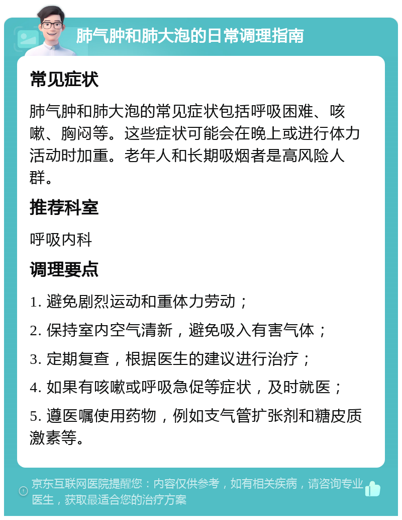 肺气肿和肺大泡的日常调理指南 常见症状 肺气肿和肺大泡的常见症状包括呼吸困难、咳嗽、胸闷等。这些症状可能会在晚上或进行体力活动时加重。老年人和长期吸烟者是高风险人群。 推荐科室 呼吸内科 调理要点 1. 避免剧烈运动和重体力劳动； 2. 保持室内空气清新，避免吸入有害气体； 3. 定期复查，根据医生的建议进行治疗； 4. 如果有咳嗽或呼吸急促等症状，及时就医； 5. 遵医嘱使用药物，例如支气管扩张剂和糖皮质激素等。