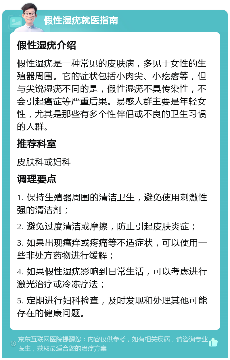 假性湿疣就医指南 假性湿疣介绍 假性湿疣是一种常见的皮肤病，多见于女性的生殖器周围。它的症状包括小肉尖、小疙瘩等，但与尖锐湿疣不同的是，假性湿疣不具传染性，不会引起癌症等严重后果。易感人群主要是年轻女性，尤其是那些有多个性伴侣或不良的卫生习惯的人群。 推荐科室 皮肤科或妇科 调理要点 1. 保持生殖器周围的清洁卫生，避免使用刺激性强的清洁剂； 2. 避免过度清洁或摩擦，防止引起皮肤炎症； 3. 如果出现瘙痒或疼痛等不适症状，可以使用一些非处方药物进行缓解； 4. 如果假性湿疣影响到日常生活，可以考虑进行激光治疗或冷冻疗法； 5. 定期进行妇科检查，及时发现和处理其他可能存在的健康问题。