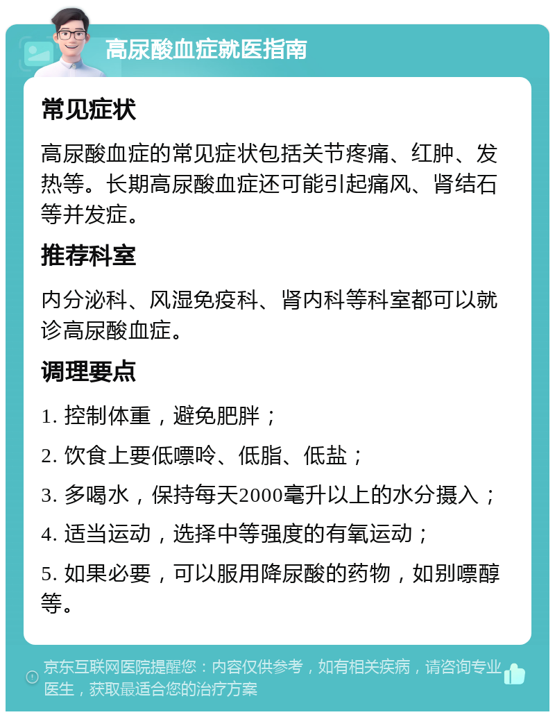 高尿酸血症就医指南 常见症状 高尿酸血症的常见症状包括关节疼痛、红肿、发热等。长期高尿酸血症还可能引起痛风、肾结石等并发症。 推荐科室 内分泌科、风湿免疫科、肾内科等科室都可以就诊高尿酸血症。 调理要点 1. 控制体重，避免肥胖； 2. 饮食上要低嘌呤、低脂、低盐； 3. 多喝水，保持每天2000毫升以上的水分摄入； 4. 适当运动，选择中等强度的有氧运动； 5. 如果必要，可以服用降尿酸的药物，如别嘌醇等。