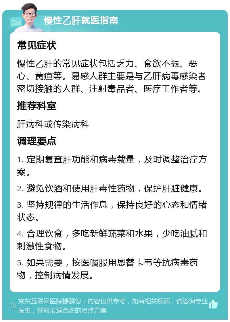 慢性乙肝就医指南 常见症状 慢性乙肝的常见症状包括乏力、食欲不振、恶心、黄疸等。易感人群主要是与乙肝病毒感染者密切接触的人群、注射毒品者、医疗工作者等。 推荐科室 肝病科或传染病科 调理要点 1. 定期复查肝功能和病毒载量，及时调整治疗方案。 2. 避免饮酒和使用肝毒性药物，保护肝脏健康。 3. 坚持规律的生活作息，保持良好的心态和情绪状态。 4. 合理饮食，多吃新鲜蔬菜和水果，少吃油腻和刺激性食物。 5. 如果需要，按医嘱服用恩替卡韦等抗病毒药物，控制病情发展。