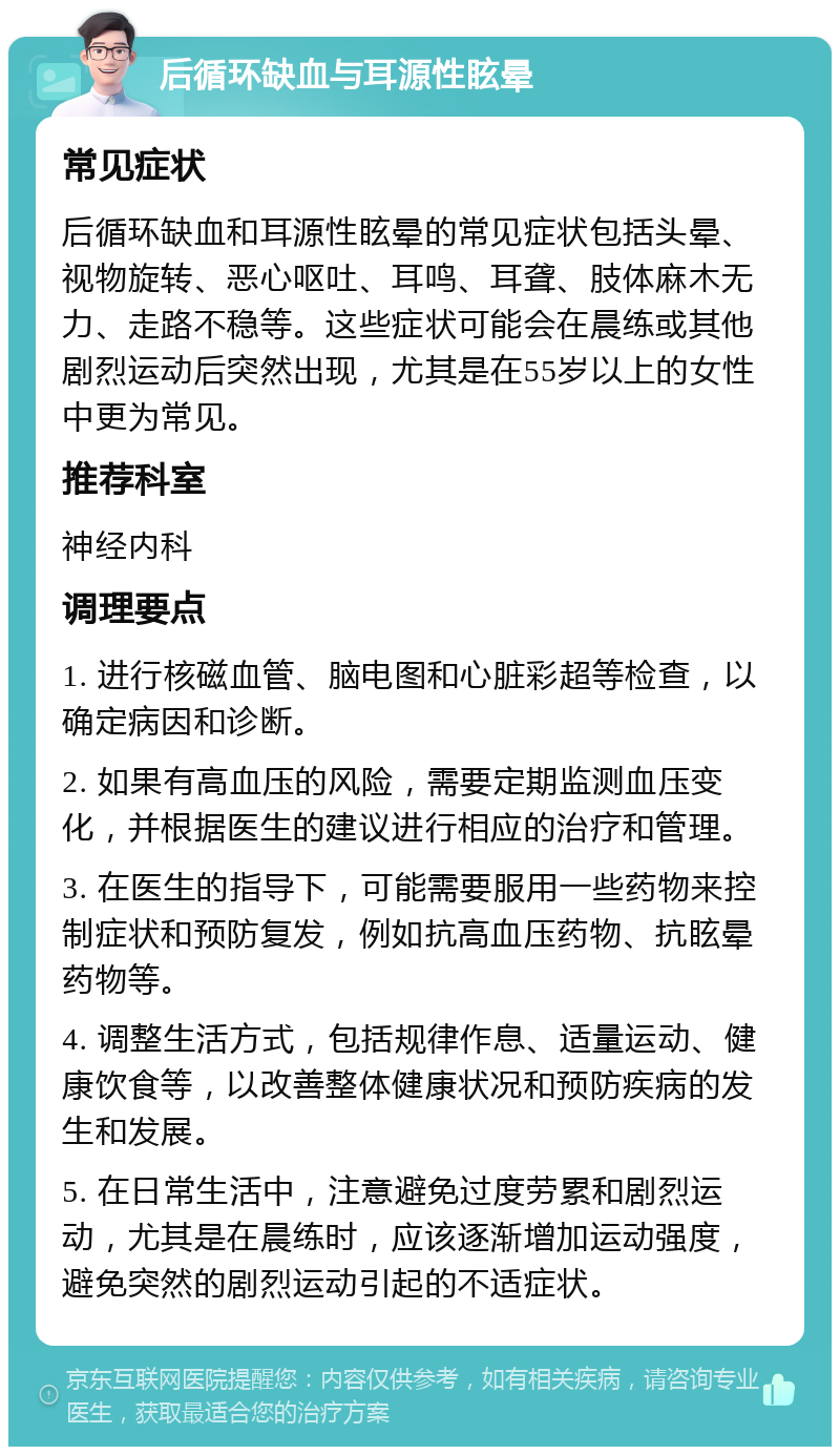 后循环缺血与耳源性眩晕 常见症状 后循环缺血和耳源性眩晕的常见症状包括头晕、视物旋转、恶心呕吐、耳鸣、耳聋、肢体麻木无力、走路不稳等。这些症状可能会在晨练或其他剧烈运动后突然出现，尤其是在55岁以上的女性中更为常见。 推荐科室 神经内科 调理要点 1. 进行核磁血管、脑电图和心脏彩超等检查，以确定病因和诊断。 2. 如果有高血压的风险，需要定期监测血压变化，并根据医生的建议进行相应的治疗和管理。 3. 在医生的指导下，可能需要服用一些药物来控制症状和预防复发，例如抗高血压药物、抗眩晕药物等。 4. 调整生活方式，包括规律作息、适量运动、健康饮食等，以改善整体健康状况和预防疾病的发生和发展。 5. 在日常生活中，注意避免过度劳累和剧烈运动，尤其是在晨练时，应该逐渐增加运动强度，避免突然的剧烈运动引起的不适症状。