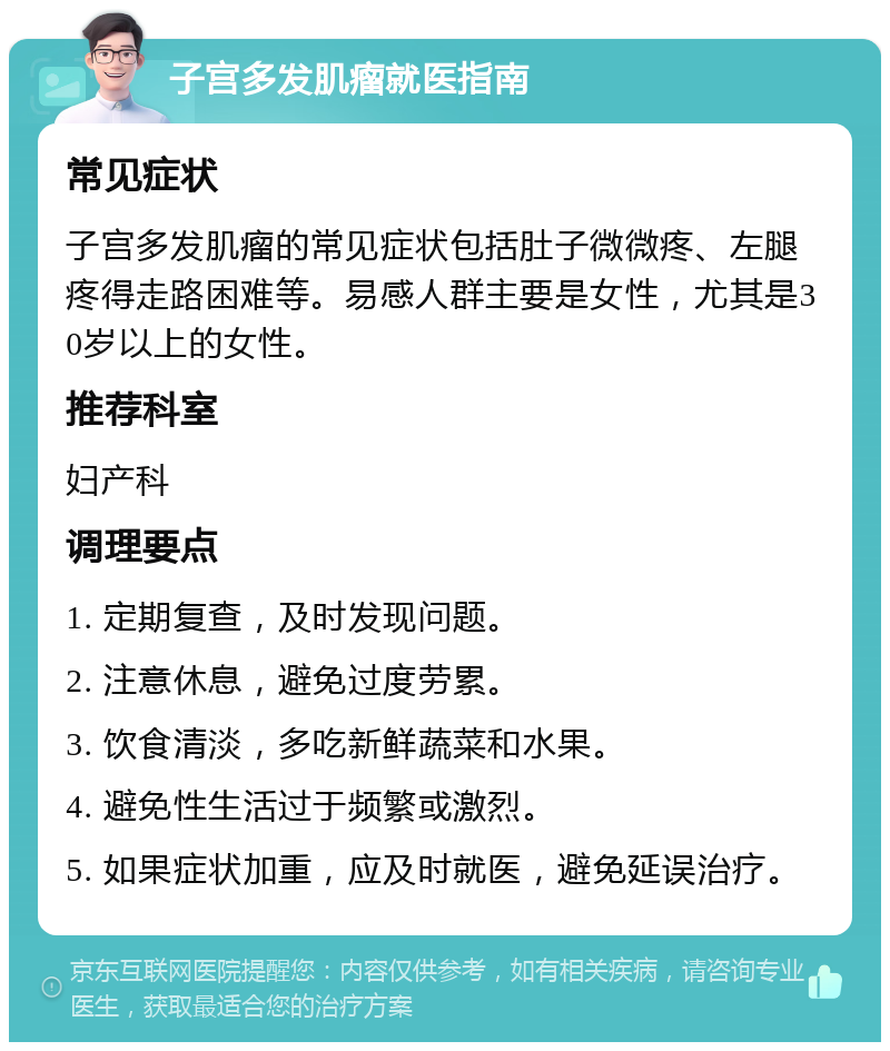 子宫多发肌瘤就医指南 常见症状 子宫多发肌瘤的常见症状包括肚子微微疼、左腿疼得走路困难等。易感人群主要是女性，尤其是30岁以上的女性。 推荐科室 妇产科 调理要点 1. 定期复查，及时发现问题。 2. 注意休息，避免过度劳累。 3. 饮食清淡，多吃新鲜蔬菜和水果。 4. 避免性生活过于频繁或激烈。 5. 如果症状加重，应及时就医，避免延误治疗。