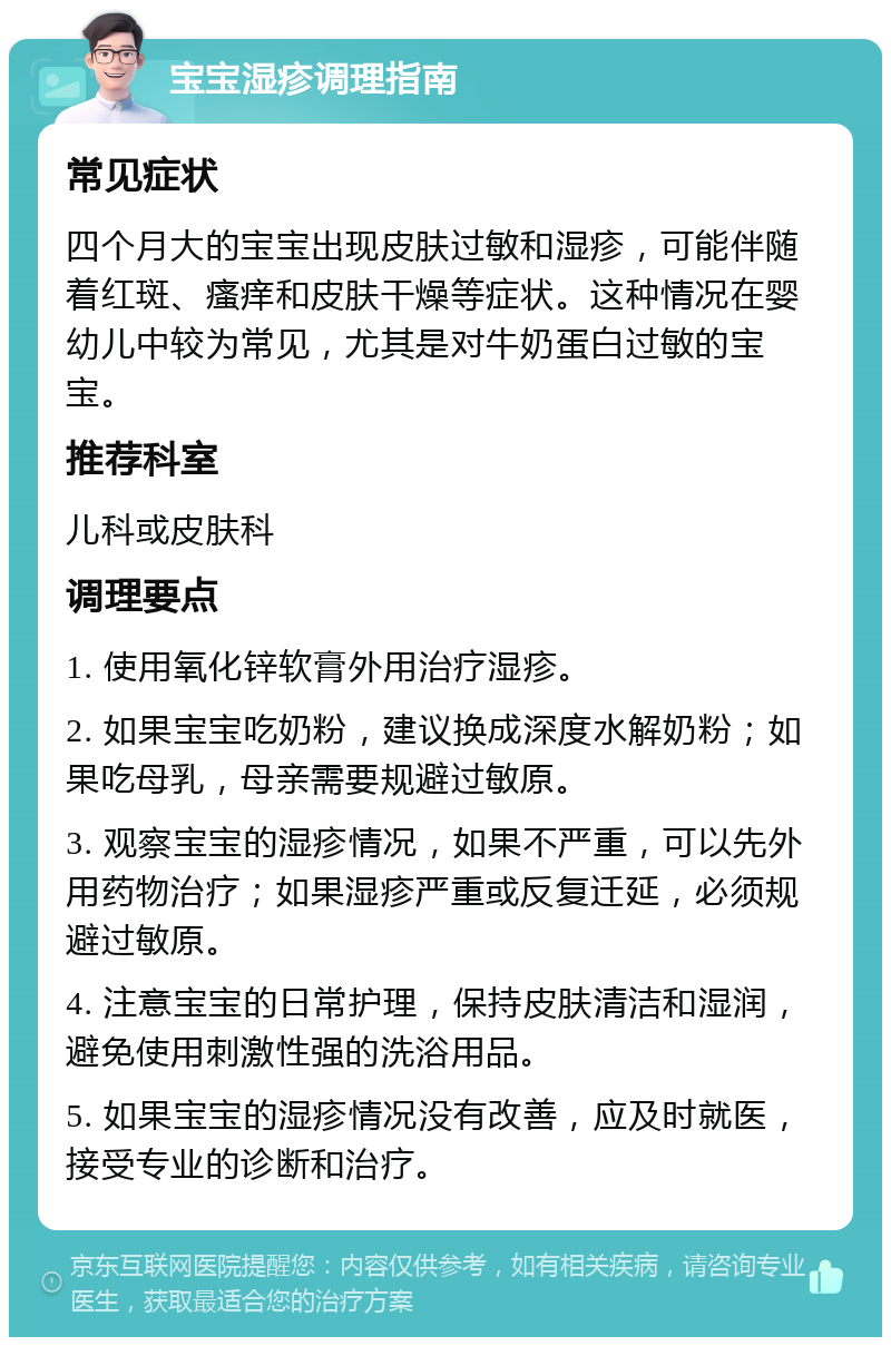 宝宝湿疹调理指南 常见症状 四个月大的宝宝出现皮肤过敏和湿疹，可能伴随着红斑、瘙痒和皮肤干燥等症状。这种情况在婴幼儿中较为常见，尤其是对牛奶蛋白过敏的宝宝。 推荐科室 儿科或皮肤科 调理要点 1. 使用氧化锌软膏外用治疗湿疹。 2. 如果宝宝吃奶粉，建议换成深度水解奶粉；如果吃母乳，母亲需要规避过敏原。 3. 观察宝宝的湿疹情况，如果不严重，可以先外用药物治疗；如果湿疹严重或反复迁延，必须规避过敏原。 4. 注意宝宝的日常护理，保持皮肤清洁和湿润，避免使用刺激性强的洗浴用品。 5. 如果宝宝的湿疹情况没有改善，应及时就医，接受专业的诊断和治疗。