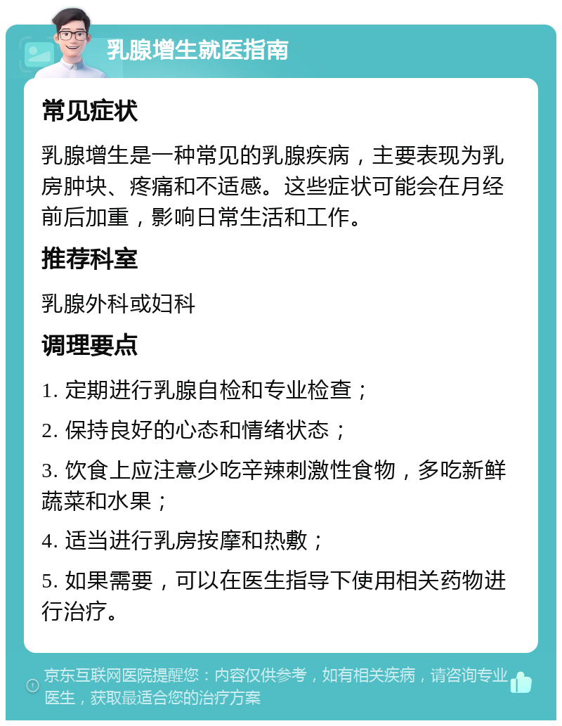 乳腺增生就医指南 常见症状 乳腺增生是一种常见的乳腺疾病，主要表现为乳房肿块、疼痛和不适感。这些症状可能会在月经前后加重，影响日常生活和工作。 推荐科室 乳腺外科或妇科 调理要点 1. 定期进行乳腺自检和专业检查； 2. 保持良好的心态和情绪状态； 3. 饮食上应注意少吃辛辣刺激性食物，多吃新鲜蔬菜和水果； 4. 适当进行乳房按摩和热敷； 5. 如果需要，可以在医生指导下使用相关药物进行治疗。