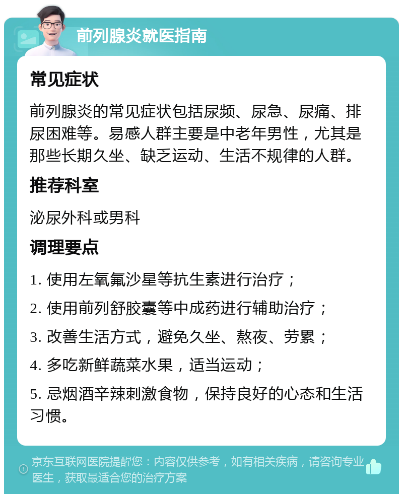 前列腺炎就医指南 常见症状 前列腺炎的常见症状包括尿频、尿急、尿痛、排尿困难等。易感人群主要是中老年男性，尤其是那些长期久坐、缺乏运动、生活不规律的人群。 推荐科室 泌尿外科或男科 调理要点 1. 使用左氧氟沙星等抗生素进行治疗； 2. 使用前列舒胶囊等中成药进行辅助治疗； 3. 改善生活方式，避免久坐、熬夜、劳累； 4. 多吃新鲜蔬菜水果，适当运动； 5. 忌烟酒辛辣刺激食物，保持良好的心态和生活习惯。