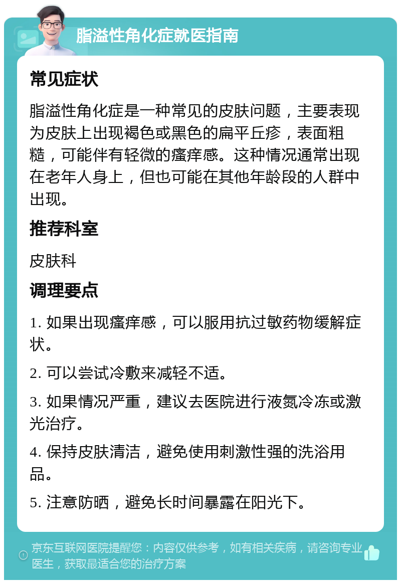 脂溢性角化症就医指南 常见症状 脂溢性角化症是一种常见的皮肤问题，主要表现为皮肤上出现褐色或黑色的扁平丘疹，表面粗糙，可能伴有轻微的瘙痒感。这种情况通常出现在老年人身上，但也可能在其他年龄段的人群中出现。 推荐科室 皮肤科 调理要点 1. 如果出现瘙痒感，可以服用抗过敏药物缓解症状。 2. 可以尝试冷敷来减轻不适。 3. 如果情况严重，建议去医院进行液氮冷冻或激光治疗。 4. 保持皮肤清洁，避免使用刺激性强的洗浴用品。 5. 注意防晒，避免长时间暴露在阳光下。