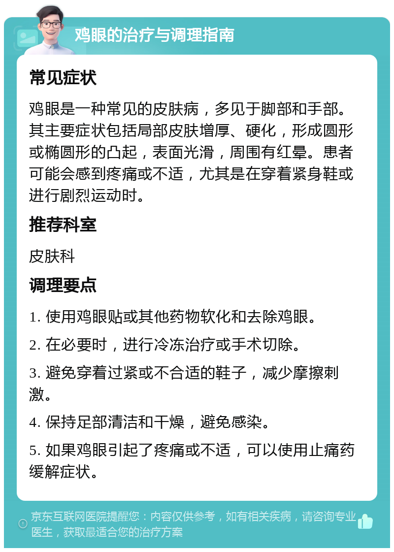 鸡眼的治疗与调理指南 常见症状 鸡眼是一种常见的皮肤病，多见于脚部和手部。其主要症状包括局部皮肤增厚、硬化，形成圆形或椭圆形的凸起，表面光滑，周围有红晕。患者可能会感到疼痛或不适，尤其是在穿着紧身鞋或进行剧烈运动时。 推荐科室 皮肤科 调理要点 1. 使用鸡眼贴或其他药物软化和去除鸡眼。 2. 在必要时，进行冷冻治疗或手术切除。 3. 避免穿着过紧或不合适的鞋子，减少摩擦刺激。 4. 保持足部清洁和干燥，避免感染。 5. 如果鸡眼引起了疼痛或不适，可以使用止痛药缓解症状。