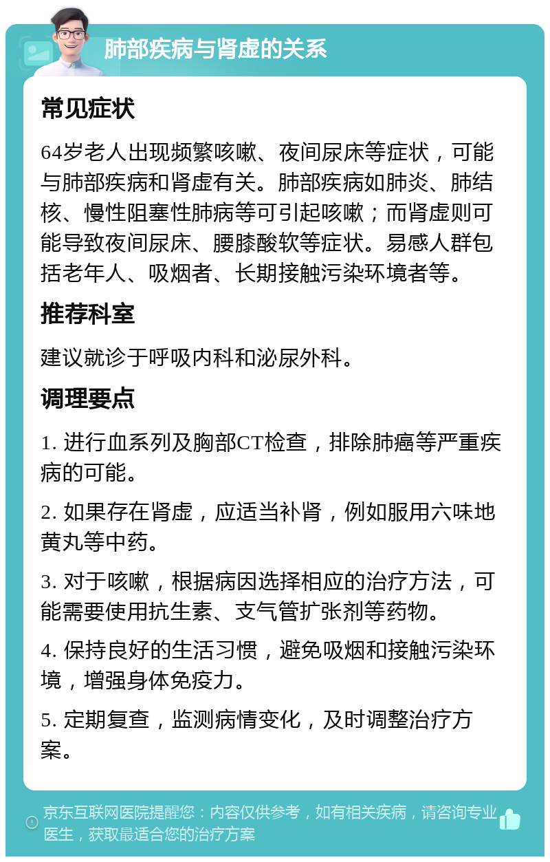 肺部疾病与肾虚的关系 常见症状 64岁老人出现频繁咳嗽、夜间尿床等症状，可能与肺部疾病和肾虚有关。肺部疾病如肺炎、肺结核、慢性阻塞性肺病等可引起咳嗽；而肾虚则可能导致夜间尿床、腰膝酸软等症状。易感人群包括老年人、吸烟者、长期接触污染环境者等。 推荐科室 建议就诊于呼吸内科和泌尿外科。 调理要点 1. 进行血系列及胸部CT检查，排除肺癌等严重疾病的可能。 2. 如果存在肾虚，应适当补肾，例如服用六味地黄丸等中药。 3. 对于咳嗽，根据病因选择相应的治疗方法，可能需要使用抗生素、支气管扩张剂等药物。 4. 保持良好的生活习惯，避免吸烟和接触污染环境，增强身体免疫力。 5. 定期复查，监测病情变化，及时调整治疗方案。