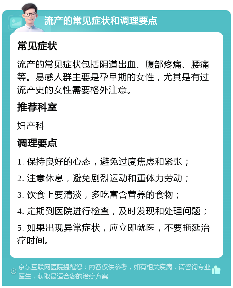 流产的常见症状和调理要点 常见症状 流产的常见症状包括阴道出血、腹部疼痛、腰痛等。易感人群主要是孕早期的女性，尤其是有过流产史的女性需要格外注意。 推荐科室 妇产科 调理要点 1. 保持良好的心态，避免过度焦虑和紧张； 2. 注意休息，避免剧烈运动和重体力劳动； 3. 饮食上要清淡，多吃富含营养的食物； 4. 定期到医院进行检查，及时发现和处理问题； 5. 如果出现异常症状，应立即就医，不要拖延治疗时间。