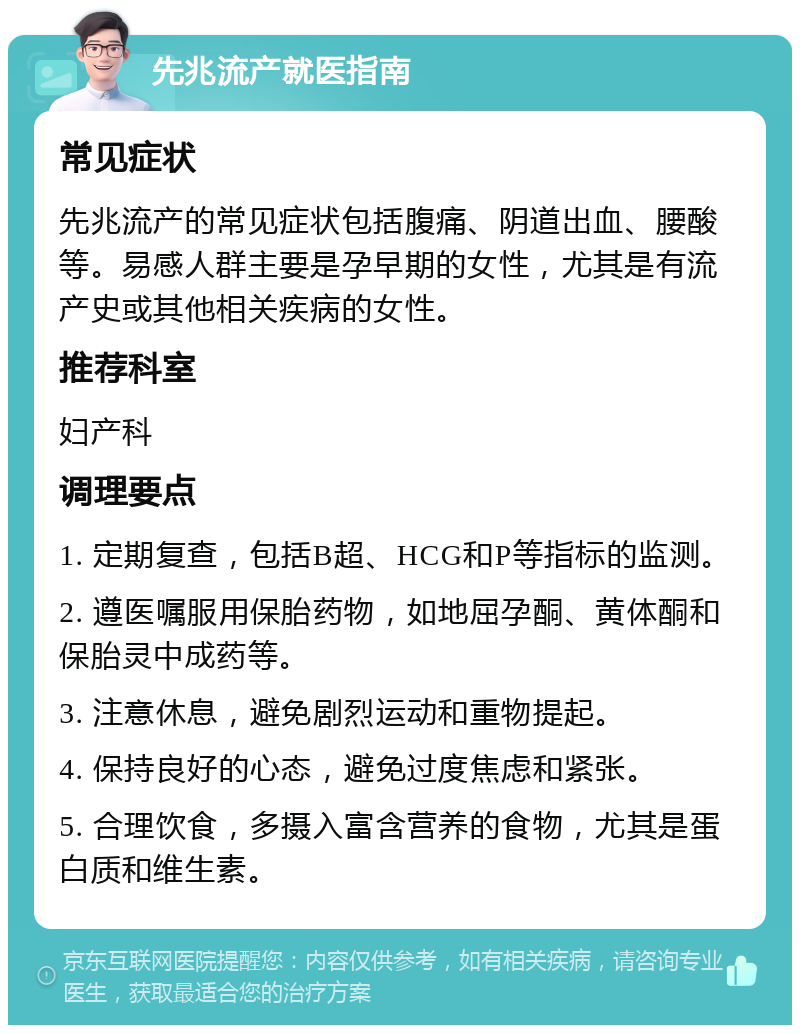 先兆流产就医指南 常见症状 先兆流产的常见症状包括腹痛、阴道出血、腰酸等。易感人群主要是孕早期的女性，尤其是有流产史或其他相关疾病的女性。 推荐科室 妇产科 调理要点 1. 定期复查，包括B超、HCG和P等指标的监测。 2. 遵医嘱服用保胎药物，如地屈孕酮、黄体酮和保胎灵中成药等。 3. 注意休息，避免剧烈运动和重物提起。 4. 保持良好的心态，避免过度焦虑和紧张。 5. 合理饮食，多摄入富含营养的食物，尤其是蛋白质和维生素。