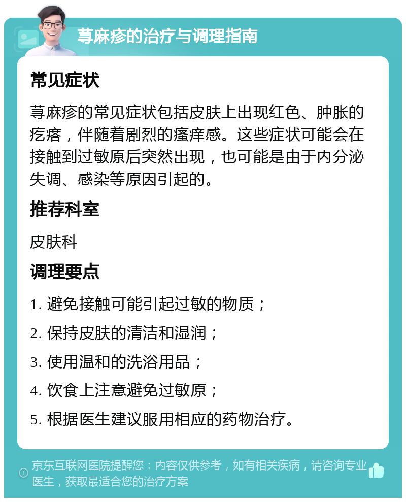 荨麻疹的治疗与调理指南 常见症状 荨麻疹的常见症状包括皮肤上出现红色、肿胀的疙瘩，伴随着剧烈的瘙痒感。这些症状可能会在接触到过敏原后突然出现，也可能是由于内分泌失调、感染等原因引起的。 推荐科室 皮肤科 调理要点 1. 避免接触可能引起过敏的物质； 2. 保持皮肤的清洁和湿润； 3. 使用温和的洗浴用品； 4. 饮食上注意避免过敏原； 5. 根据医生建议服用相应的药物治疗。